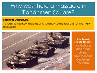 Why was there a massacre in
Tiananmen Square?
Learning Objectives:
To identify the key features and to analyse the reasons for the 1989
massacre
Key Terms,
Events, Names:
Hu Yaobang
Zhao Ziyang
Li Peng
Yang Shangkun
Gorbachev
martial law
 