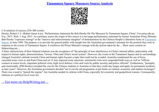 Tiananmen Square Massacre Source Analysis
C.Evaluation of sources (250–400 words)
Hawke, Robert J. L. (Robert James Lee);. 'Parliamentary Statement By Bob Hawke On The Massacre In Tiananmen Square, China'. Ura.unisa.edu.au.
N.p., 2015. Web. 1 Aug. 2015. As a primary source the origin of this source is a two page parliamentary statement by former Australian Prime Minister
Bob Hawke "expresses outrage" at the "massive and indiscriminate slaughter" of demonstrators by the Chinese People's Liberation Army in Tiananmen
Square, in June 1989. The purpose is to provide the general public with insight into the Australian government's rationale for the position they took in
response to the events of Tiananmen Square. It reinforces the Prime Minister's outrage with the actions taken by the ... Show more content on
Helpwriting.net ...
A basic characteristic of their bilateral relations was the acceptance of "the principle of non–interference in China's internal affairs, particularly with
respect to human rights, democratisation, Taiwan, Tibet and China's social system". However, the events at the Tiananmen Square and its surroundings
changed Australia's attitude towards China and human rights became a topic that could not be avoided. Australia condemned the use of force,
cancelled some visits to and from China and on 13 July imposed some sanctions: ministerial visits were suspended both ways as well as "official
contacts at senior levels, important political visits, high–level defence visits and visits by public security and police officials". Furthermore, "promptly
and emotionally, [PM Hawke] extended the visa for the Chinese students in Australia so that they could stay longer and apply for permanent residence
in later years". However, the Australian government decided "not to cut the aid programme or put limits on cultural, economic and student exchanges".
There was a need to "punish the regime", but Australia needed its relation with China, especially for economic and geopolitical reasons. Consequently,
relations at a political level were not
... Get more on HelpWriting.net ...
 
