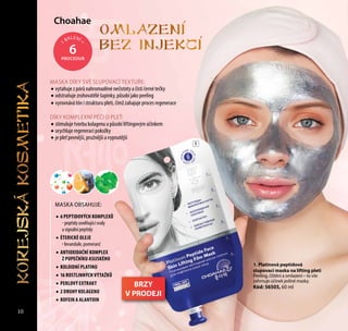 Сhoahae
1. Platinová peptidová
slupovací maska na lifting pleti
Peeling, čištění a omlazení – to vše
zahrnuje účinek jediné masky.
Kód: 56505, 60 ml
Omlazeni
bez injekci
MASKA OBSAHUJE:
•	6 PEPTIDOVÝCH KOMPLEXŮ
- peptidy uvolňující svaly
a signální peptidy
•	ÉTERICKÉ OLEJE
- levandule, pomeranč
•	ANTIOXIDAČNÍ KOMPLEX
Z PUPEČNÍKU ASIJSKÉHO
•	KOLOIDNÍ PLATINU
•	16 ROSTLINNÝCH VÝTAŽKŮ
•	PERLOVÝ EXTRAKT
•	2 DRUHY KOLAGENU
•	КОFEIN A ALANTOIN
1
1
BALENÍ
=
6PROCEDUR
MASKA DÍKY SVÉ SLUPOVACÍ TEXTUŘE:
•	vytahuje z pórů nahromaděné nečistoty a čistí černé tečky
•	odstraňuje zrohovatělé šupinky, působí jako peeling
•	vyrovnává tón i strukturu pleti, čímž zahajuje proces regenerace
DÍKY KOMPLEXNÍ PÉČI O PLEŤ:
•	stimuluje tvorbu kolagenu a působí liftingovým účinkem
•	urychluje regeneraci pokožky
•	je pleť pevnější, pružnější a vypnutější
10
BRZY
V PRODEJI
KOREJSKAKOSMETIKA
 