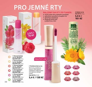 100
8
7
PRO JEMNÉ RTY
1–6
2,8 € /
70 Kč
1. Ovocný balzám
na rty „Broskev“
Kód: 80112/09, 3,5 g
2. Ovocný balzám
na rty „Vanilka“
Kód: 80112/03, 3,5 g
3. Ovocný balzám
na rty „Jahoda“
Kód: 80112/07, 3,5 g
4. Ovocný balzám
na rty „Malina“
Kód: 80112/08, 3,5 g
5. Ovocný balzám
na rty „Višeň“
Kód: 80112/05, 3,5 g
6. Ovocný balzám
na rty „Jablko“
Kód: 80112/02, 3,5 g100
7. Perleťový lesk na rty
Má hustou perleťovou
texturu. Díky částicím
odrážejícím světlo budete
mít naprosto oslňující
úsměv.
Kód: 80110, 10 ml
5,4 € / 138 Kč
PERLEŤOVÝ LESK
8. Balzám na rty
Kód: 84713, 4,5 g
5,9 € /
161 Kč
BALZÁMY NA RTY OD TIANDE:
•• chrání před vlivy okolního prostředí
•• zabraňují vysoušení a loupání rtů
•• zjemňují a hydratují
•• dodávají lehký lesk
a příjemnou vůni
8522
11574
33 37
 