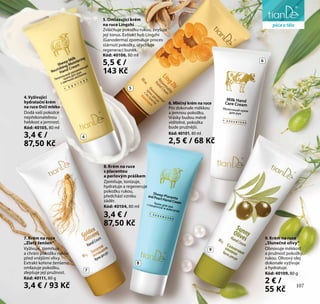 107
pro osobní hygienu
9. Krém na ruce
„Slunečné olivy“
Obnovuje měkkost
a pružnost pokožky
rukou. Olivový olej
dokonale vyživuje
a hydratuje.
Kód: 40109, 80 g
2 € /
55 Kč
4.Vyživující
hydratační krém
na ruce Ovčí mléko
Dodá vaší pokožce
nepřekonatelnou
hebkost a jemnost.
Kód: 40105, 80 ml
3,4 € /
87,50 Kč
8. Krém na ruce
s placentou
a perlovým práškem
Zjemňuje, tonizuje,
hydratuje a regeneruje
pokožku rukou,
předchází vzniku
záděr.
Kód: 40104, 80 ml
3,4 € /
87,50 Kč
6. Mléčný krém na ruce
Pro dokonale měkkou
a jemnou pokožku.
Vrásky budou méně
viditelné, pokožka
bude pružnější.
Kód: 40101, 80 ml
2,5 € / 68 Kč
7. Krém na ruce
„Zlatý ženšen“
Vyživuje, zjemňuje
a chrání pokožku rukou
před vnějšími vlivy.
Extrakt kořene ženšenu
omlazuje pokožku,
zlepšuje její pružnost.
Kód: 40111, 80 g
3,4 € / 93 Kč
5. Omlazující krém
na ruce Lingzhi
Zvláčňuje pokožku rukou, zvyšuje
její tonus. Extrakt hub Lingzhi
(Ganoderma) zpomaluje proces
stárnutí pokožky, urychluje
regeneraci buněk.
Kód: 40106, 80 ml
5,5 € /
143 Kč
4
7
8
9
5
6
péče o tělo
107
 