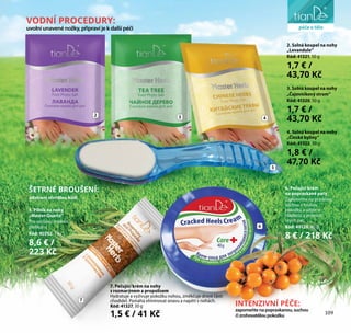 liniezdraví
2 3 4
5
7
6
VODNÍ PROCEDURY:
uvolníunavenénožky,připravíjekdalšípéči
INTENZIVNÍ PÉČE:
zapomeňtenapopraskanou,suchou
čizrohovatěloupokožku
ŠETRNÉ BROUŠENÍ:
odstraní ztvrdlou kůži
6. Pečující krém
na popraskané paty
Zapomeňte na praskliny,
suchou a hrubou
pokožku a užijte si
hladkost a jemnost
svých pat.
Kód: 40120, 40 g
8 € / 218 Kč
2. Solná koupel na nohy
„Levandule“
Kód: 41321, 50 g
1,7 € /
43,70 Kč
3. Solná koupel na nohy
„Čajovníkový strom“
Kód: 41320, 50 g
1,7 € /
43,70 Kč
4. Solná koupel na nohy
„Čínské byliny“
Kód: 41322, 50 g
1,8 € /
47,70 Kč
7. Pečující krém na nohy
s rozmarýnem a propolisem
Hydratuje a vyživuje pokožku nohou, změkčuje drsné části
chodidel. Pomáhá eliminovat únavu a napětí v nohách.
Kód: 41327, 30 g
1,5 € / 41 Kč 109
péče o tělo
5. Pilník na nohy
„Master Quartz”
Pro suchou i mokrou
pedikúru.
Kód: 90202, 1 ks
8,6 € /
223 Kč
 