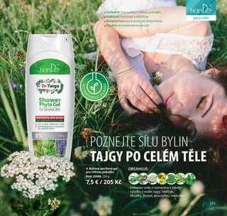 111
péče o tělo
POZNEJTE SÍLU BYLIN
TAJGY PO CELÉM TĚLE
BEZPA
RFEM A C E, S
ILIKONŮ
4. Bylinný sprchový gel
pro citlivou pokožku
Kód: 35906, 250 g
7,5 € / 205 Kč
4
- květovou vodu z rozmarýnu a šalvěje
- výtažky z rostlin tajgy: řebříček,
třezalku, jitrocel, dvouzubec, meduňku
OBSAHUJE:
Delikátně čistí suchou i citlivou pokožku
Efektivně hydratuje a zklidňuje
Nezanechává pocit pnutí ani diskomfortu
Vhodný pro každodenní použití
111
péče o tělo
 