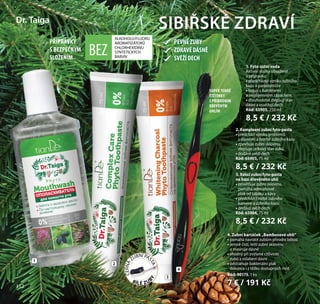 112
1
2
3
4
1. Fyto ústní voda
Aktivní složky obsažené
v přípravku:
• předcházejí vzniku zubního
kazu a parodontóze
• bojují s bakteriemi
a nepříjemným zápachem
• dlouhodobě zlepšují stav
dásní a osvěžují dech
Kód: 65905, 250 ml
8,5 € / 232 Kč
2. Komplexní zubní fyto-pasta
• předchází vzniku problémů
s dásněmi a tvorbě zubního kazu
• zpevňuje zubní sklovinu,
zlepšuje celkový stav zubů
• dodává svěží dech
Kód: 65903, 75 ml
8,5 € / 232 Kč
3. Bělicí zubní fyto-pasta
na bázi dřevěného uhlí
• zesvětluje zubní sklovinu,
pomáhá odstraňovat
plak od tabáku a kávy
• předchází tvorbě zubního
kamene a zubního kazu
• dodává svěží dech
Kód: 65904, 75 ml
8,5 € / 232 Kč
SIBIŘSKÉ ZDRAVÍDr. Taiga
BEZ
ALKOHOLU/FLUORU
AROMATIZÁTORŮ
CHLORHEXIDINU
SYNTETICKÝCH
BARVIV
PŘÍPRAVKY
S BEZPEČNÝM
SLOŽENÍM
4. Zubní kartáček „Bambusové uhlí“
• pomáhá navrátit zubům přírodní bělost
• jemně čistí, leští zubní sklovinu
a masíruje dásně
• vhodný při zvýšené citlivosti
zubů a oslabení dásní
• odstraňuje bakteriální plak
dokonce i z těžko dostupných míst
Kód: 90175, 1 ks
7 € / 191 Kč
SUPER TENKÉ
ŠTĚTINKY
S PŘÍRODNÍM
DŘEVĚNÝM
UHLÍM
PEVNÉZUBY
ZDRAVÉDÁSNĚ
SVĚŽÍDECH
112
ČERNÁ
ZUBNÍ PAS
TA=
BÍLÉ ZUB
Y
 