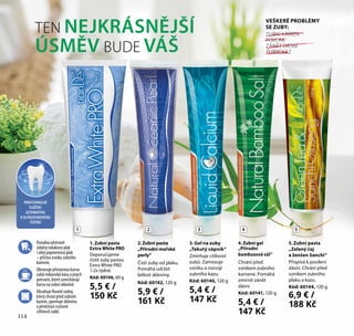 TEN NEJKRÁSNĚJŠÍ
ÚSMĚV BUDE VÁŠ
5. Zubní pasta
„Zelený čaj
a ženšen Sanchi“
Přispívá k posílení
dásní. Chrání před
vznikem zubního
plaku a kazu.
Kód: 60144, 120 g
6,9 € /
188 Kč
1. Zubní pasta
Extra White PRO
Doporučujeme
čistit zuby pastou
Extra White PRO
1-2x týdně.
Kód: 60146, 60 g
5,5 € /
150 Kč
2.Zubní pasta
„Přírodní mořské
perly“
Čistí zuby od plaku.
Pomáhá udržet
bělost skloviny.
Kód: 60142, 120 g
5,9 € /
161 Kč
4. Zubní gel
„Přírodní
bambusová sůl“
Chrání před
vznikem zubního
kamene. Pomáhá
zmírnit zánět
dásní.
Kód: 60141, 120 g
5,4 € /
147 Kč
3. Gel na zuby
„Tekutý vápník“
Zmírňuje citlivost
zubů. Zamezuje
vzniku a rozvoji
zubního kazu.
Kód: 60140, 120 g
5,4 € /
147 Kč
PROFESIONÁLNÍ
SLOŽENÍ:
ALTERNATIVA
K ULTRAZVUKOVÉMU
ČIŠTĚNÍ
Obnovuje přirozenou barvu
zubů milovníků kávy a jiných
potravin, které zanechávají
barvu na zubní sklovině.
Obsahuje fluorid sodný,
který chrání před zubním
kazem, zpevňuje sklovinu
a předchází zvýšené
citlivosti zubů.
Pomáhá odstranit
odolný tabákový plak
i silný pigmentový plak
– příčinu vzniku zubního
kamene.
ZUBNÍ KÁMEN
POVLAK
ZÁNĚT DÁSNÍ
ZUBNÍ KAZ
VEŠKERÉ PROBLÉMY
SE ZUBY:
1 2 3 4 5
114
 