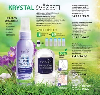 2
1. Tělový deodorant-spray
„Přírodní alunit a šalvěj“
Obsahuje aktivní fytominerální
komplex z alunitu, organického
zinku a výtažku ze šalvěje.
Kód: 30115, 100 ml
10,8 € / 295 Kč
ALKOHOLU
BARVIVBEZ
2. Přírodní deodorant Natural Veil
Bezzápachu,vhodnýproženy
imuže.Vícenežjendeodorant!
- zmírňuje svědění a zarudnutí
po bodnutí hmyzem
- zmírňuje nepříjemný zápach rukou
(od česneku, ryb atp.)
- lze aplikovat i na chodidla
Kód: 30101, 60 g
12,7 € / 326 Kč
КRYSTAL SVĚŽESTI
VZOREC ÚSPORY
DEODORANT
TIANDE
BĚŽNÝCH
DEODORANTŮ=1 5-7
=
NAMOČTEKRYSTAL
VEVODĚ
1
2
POSPRŠEJEJPOUŽIJTE
PODLEINSTRUKCE
1
4. Balzám „Talisman“
Zmírňuje svědění
po bodnutí hmyzem,
zklidňuje podrážděnou
pokožku a regeneruje pleť.
Kód: 30138, 8 g
1,7 € / 46 Kč
3. Gel „Aloe vera“
Zajišťuje vynikající péči po opalování,
zklidňuje pokožku po spálení sluncem,
kousnutí hmyzem či po kontaktu
se slanou vodou. Má protizánětlivé
účinky a je vhodný na obličej i tělo.
Kód: 14710, 8 g
2,4 € / 66 Kč
- POCENÍM
- NEPŘÍJEMNÝM
ZÁPACHEM
- SVĚDĚNÍM
A ZARUDNUTÍ
100%PŘÍRODNÍ
PRODUKT
SPOLEHLIVÁ
OCHRANA PŘED:
- ODSTRAŇUJE PŘÍČINY NEPŘÍJEMNÉHO
ZÁPACHU, NEPŘEKRÝVÁ JE
- DEODORUJE POKOŽKU, ANIŽ BY
NARUŠIL FUNKCI POTNÍCH ŽLÁZ
- ZKLIDŇUJE PODRÁŽDĚNOU POKOŽKU PO HOLENÍ
- NEZANECHÁVÁ SKVRNY NA OBLEČENÍ
- VHODNÝ PRO NASTÁVAJÍCÍ A KOJÍCÍ MATKY
- IDEÁLNÍ PRO SPORTOVCE
116
 