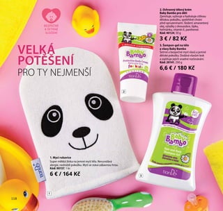 118
3. Šampon-gel na tělo
a vlasy Baby Bambo
Šetrné a bezpečné mytí vlasů a jemné
dětské pokožky. Dodává vlasům lesk
a zajišťuje jejich snadné rozčesávání.
Kód: 20141, 250 g
6,6 € / 180 Kč
1. Mycí rukavice
Super měkká žínka na jemné mytí těla. Nevyvolává
alergie, nedráždí pokožku. Mytí se stává zábavnou hrou.
Kód: 90157, 1 ks
6 € / 164 Kč
2. Ochranný tělový krém
Baby Bambo pro děti
Zjemňuje, vyživuje a hydratuje citlivou
dětskou pokožku, spolehlivě chrání
před opruzeninami. Složení: amarantový
olej, výtažky z dvouzubce, šípku,
heřmánku, vitamín E, panthenol.
Kód: 40124, 50 g
3 € / 82 Kč
VELKÁ
POTĚŠENÍ
PRO TY NEJMENŠÍ
BEZPEČNÉ
A ŠETRNÉ
SLOŽENÍ
1
2
3
118
 
