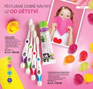 119
přípravky
pro domácnost
PĚSTUJEME DOBRÉ NÁVYKY
UŽ OD DĚTSTVÍ
4
5
5. Gelová zubní pasta „ProDental Junior“
- jemně abrazivní = šetrné čištění skloviny
- bezpečnost v případě náhodného požití =
bez fluoru a parabenů
- příjemná jablečná příchuť a vůně =
čištění zubů bude potěšením
Kód: 60147, 50 g
4,2 € / 115 Kč
4. Zubní kartáček
„ProDental Junior“
- plastová vlákna namísto
tvrdých štětin = jemné čištění
- kuželovitě střižený tvar =
čištění těžko dostupných míst
- ohebná hlava kartáčku =
kvalitní čištění vzdálených
zubů
Kód: 90153, 1 ks
4,1 € / 103 Kč
119
pro děti
04
Fialová
03
Modrá
02
Růžová
01
Zelená
 