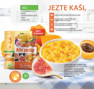 124
JEZTE KAŠI,
1. Jáhelná kaše s fíky, meruňkami a dýní
Obsahuje: jáhlové vločky, kousky sušených
meruněk, fíků, broskví, dýně, prášek
z dýňové dužiny a zázvoru, kurkumu.
Účinné látky jsou zdrojem karotenoidů,
vitamínů skupiny B, vlákniny, železa
a omega 3 mastných kyselin.
Kód: 195446, 35 g
1
1 PORCE =
103
KCAL
BEZ
ZVÝRAZŇOVAČŮ CHUTI
BARVIV
AROMATIZAČNÍCH LÁTEK
LEPKU
TRANS TUKŮ
124
BRZY
V PRODEJI
STAČÍ
PŘIDAT V R OUC
ÍVODU
NE
MUSÍ SE VAŘ
IT
KAROTENOIDY PŮSOBÍ POZITIVNĚ NA ZRAK
FÍKY, MERUŇKY A DÝNĚ STABILIZUJÍ
FUNKCI TRÁVICÍ SOUSTAVY
KAŠE JE BOHATÁ NA VITAMÍNY A A PP,
KTERÉ REGENERUJÍ POKOŽKU
JÁHLY OBSAHUJÍ ŽELEZO A KŘEMÍK
– STAVEBNÍ MATERIÁLY VLASŮ, ZUBŮ A NEHTŮ
 