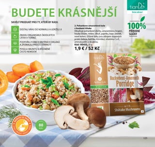 125
péče o tělo
BUDETE KRÁSNĚJŠÍ
SKVĚLÝ PRODUKT PRO TY, KTEŘÍ BY RÁDI:
DOSTALI VÁHU DO NORMÁLU A UDRŽELI JI
ZBAVILI ORGANISMUS ŠKODLIVÝCH
LÁTEK A TOXINŮ
PODPOŘILI FUNKCE VNITŘNÍCH ORGÁNŮ
A ZPOMALILI PROCES STÁRNUTÍ
POSÍLILI IMUNITU A BYLI MÉNĚ
ČASTO NEMOCNÍ
2. Pohankovo-amarantová kaše
s houbami šiitake
Obsahuje pohankové vločky, amarantovou krupici,
houby šiitake, mrkev, cibuli, papriku, kopr, česnek,
nové koření. Účinné látky jsou zdrojem stopových
prvků (železa, hořčíku, křemíku), vitamínu C a E,
aminokyselin a skvalenu.
Kód: 195433, 35 g
1,9 € / 52 Kč
2
100%PŘÍRODNÍ
SLOŽKY
1 PORCE =
88
KCAL
125
liniezdravíSTAČÍ
PŘIDAT V R OUC
ÍVODU
NE
MUSÍ SE VAŘ
IT
 