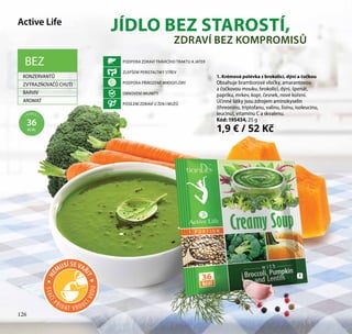 126
Active Life
JÍDLO BEZ STAROSTÍ,
1. Krémová polévka s brokolicí, dýní a čočkou
Obsahuje bramborové vločky, amarantovou
a čočkovou mouku, brokolici, dýni, špenát,
papriku, mrkev, kopr, česnek, nové koření.
Účinné látky jsou zdrojem aminokyselin
(threoninu, triptofanu, valinu, lisinu, isoleucinu,
leucinu), vitamínu C a skvalenu.
Kód: 195434, 25 g
1,9 € / 52 Kč
PODPORA ZDRAVÍ TRÁVICÍHO TRAKTU A JATER
ZLEPŠENÍ PERISTALTIKY STŘEV
PODPORA PŘIROZENÉ MIKROFLÓRY
OBNOVENÍ IMUNITY
POSÍLENÍ ZDRAVÍ U ŽEN I MUŽŮ
ZDRAVÍ BEZ KOMPROMISŮ
1
BEZ
KONZERVANTŮ
ZVÝRAZŇOVAČŮ CHUTI
BARVIV
AROMAT
1 PORCE =
36
KCAL
126
STAČÍ
PŘIDAT V ROUC
ÍVODU
NE
MUSÍ SE VAŘ
IT
 