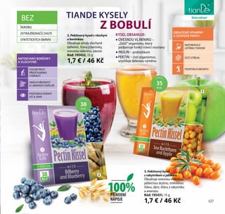 127
péče o těloTIANDE KYSELY
Z BOBULÍ
3. Pektinový kysel
s rakytníkem a jablkem
Obsahuje ovesnou vlákninu,
jablečnou dužinu, mrkvovou
šťávu, dýni, šťávu z rakytníku
a ananasu.
Kód: 195431, 15 g
1,7 € / 46 Kč
2. Pektinový kysel s vlochyní
a borůvkou
Obsahuje plody vlochyně
bahenní, šťávu z borůvky,
ovesnou vlákninu, zázvor.
Kód: 195432, 15 g
1,7 € / 46 KčANTOKYANY BORŮVKY
A VLOCHYNĚ:
PŮSOBÍ PROTI
PŘEDČASNÉMU
STÁRNUTÍ
SNIŽUJÍ KŘEHKOST
A LÁMAVOST KAPILÁR
PODPORUJÍ ZDRAVÍ
OČÍ A ZRAK
OBSAŽENÉ VITAMÍNY
A STOPOVÉ PRVKY:
NAPOMÁHAJÍ
LEPŠÍMU TRÁVENÍ
ČISTÍ STŘEVA
PODPORUJÍ IMUNITU
KYSEL OBSAHUJE:
• OVESNOU VLÁKNINU –
„čistič“ organismu, který
podporuje funkci trávicí soustavy
• INULIN – prebiotikum
• PEKTIN – čistí organismus,
urychluje látkovou výměnu
2
3
1 PORCE =
38
KCAL
1 PORCE =
35
KCAL
BEZ
ŠKROBU
ZVÝRAZŇOVAČŮ CHUTI
SYNTETICKÝCH BARVIV
127
liniezdraví
100%PŘÍRODNÍ
NÁPOJE
 