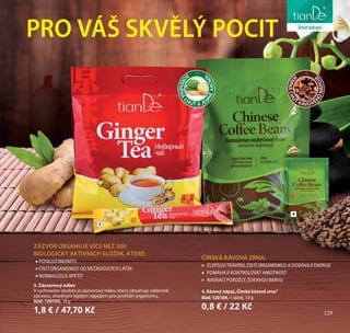 129
péče o tělo
K
OŘENĚNÁ
CHUŤ A JE
M
NÉAROM
A J
EMNÁCHU
Ť KÁVOVÉ
HONÁPOJ
E
PRO VÁŠ SKVĚLÝ POCIT
4. Kávový nápoj„Čínská kávová zrna“
Kód: 120109, 1 sáček, 10 g
0,8 € / 22 Kč
3
4
liniezdraví
129
ZÁZVOR OBSAHUJE VÍCE NEŽ 300
BIOLOGICKY AKTIVNÍCH SLOŽEK, KTERÉ:
•	POSILUJÍ IMUNITU
•	ČISTÍ ORGANISMUS OD NEŽÁDOUCÍCH LÁTEK
•	NORMALIZUJÍ APETIT
3. Zázvorový nálev
V sychravém období je zázvorový nálev, který obsahuje oddenek
zázvoru, vhodným teplým nápojem pro prohřátí organismu.
Kód: 120105, 18 g
1,8 € / 47,70 Kč
ČÍNSKÁ KÁVOVÁ ZRNA:
•	 ZLEPŠUJÍ TRÁVENÍ, ČISTÍ ORGANISMUS A DODÁVAJÍ ENERGII
•	 POMÁHAJÍ KONTROLOVAT HMOTNOST
•	 NAVRACÍ POKOŽCE ZDRAVOU BARVU
 