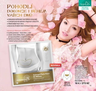 13
liniezdravíPohodli
dokonce i behem
vasich dnu
2. Hydrogelová
fytonáplast pro ženy
Pocit stažení, nepohodlí,
celková slabost a přání
zůstat doma zachumlaná
pod peřinou. Znáte tyto
pocity? Hydrogelová
fytonáplast pro ženy zlepší
váš celkový stav a vrátí vás
„do života“.
Kód: 66502, 1 ks
10 € / 273 KčNÁPLAST
NALEPTE
POD PUPÍK
2
OBSAHUJE PŘÍRODNÍ LÉKÁRNIČKU:
•	 kyselina jasmonová – hřejivá látka a „vodič“
•	 extrakt z kořene děhelu, lékořice, pelyňku a lufy,
jež mají protizánětlivé a analgetické účinky
•	 hydrolyzovaný kolagen, hyaluronát sodný
a vitamín E pečují o jemnou pokožku
•	ODBOURÁVÁ NEPŘÍJEMNÝ POCIT BĚHEM VAŠICH DNŮ
•	JE NEVIDITELNÁ POD ODĚVEM A PRAKTICKY JI NEUCÍTÍTE
•	PŘINÁŠÍ MÍRNÝ POCIT TEPLA
•	NECHÁ VÁS ŽÍT BĚŽNÝ ŽIVOT KTERÝKOLIV DEN V MĚSÍCI
liniezdraví
apéčeotělo
13
NOVINKA
 