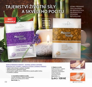 132
TAJEMSTVÍ ŽIVOTNÍ SÍLY
A SKVĚLÉHO POCITU
2. Náplast na nohy
Složky obsažené v náplasti
mají vysoce absorpční
schopnosti a antioxidační
účinky. Podporují
vylučování toxinů.
Kód: 41314, 2 ks
5,4 € / 139 Kč
ÚČINKY PŘÍPRAVKŮ
JSOU ZALOŽENY
NA MNOHALETÝCH
ZKUŠENOSTECH
VÝCHODNÍ
REFLEXOLOGIE
21
132
FUNGUJE,
ZATÍMCO
VY SPÍTE
PŘED POUŽITÍM NÁPLASTI
PO POUŽITÍ NÁPLASTI
1. Levandulová náplast na nohy
Turmalín obsažený v náplasti stimuluje pohyb
lymfy a tím urychluje proces čištění.
Kód: 41328, 2 ks
KOMPLEX PŘÍRODNÍCH SORBENTŮ – DEXTRINU, CHITINU A CHITOSINU,
BAMBUSOVÝ OCET, VITAMÍN C, TURMALÍN A VÝTAŽEK Z LEVANDULE POMÁHAJÍ:
•	 zlepšit mikrocirkulaci v pokožce chodidel
•	 aktivovat proces vylučování toxinů
•	 zbavit pocitu napětí, únavy a diskomfortu a pocitu pálení nohou
•	 k uvolnění a relaxaci
BRZY
V PRODEJI
 