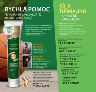 134
2. Krční pás s bodovou turmalínovou vrstvou
Kód: 30127, 1 ks
22,9 € / 625 Kč
3. Pás s bodovou turmalínovou vrstvou
Kód: 30126, 1 ks
69 € / 1 884 Kč
4. Ponožky s bodovou turmalínovou vrstvou
Kód: 30130/02. Velikost: 22 cm. 1 pár
11,9 € / 325 Kč
Kód: 30130/01. Velikost: 26 cm. 1 pár
12,3 € / 336 Kč
5. Bavlněné ponožky s bodovou
turmalínovou vrstvou
Kód: 30131. Velikost: 22 cm. 1 pár
13,6 € / 371 Kč
SÍLA
TURMALÍNURYCHLÁ POMOC
•	 MÁ OKAMŽITÉ UVOLŇUJÍCÍ ÚČINKY, NAPOMÁHÁ
ODSTRANĚNÍ DISKOMFORTU V OBLASTI KLOUBŮ
•	 ZJEMŇUJE, HYDRATUJE A ZLEPŠUJE PRUŽNOST
POKOŽKY V MÍSTECH APLIKACE
•	 AKTIVNĚ ROZEHŘÍVÁ SVALY A VAZY
PŘED SPORTOVNÍ AKTIVITOU
1. Tělový krém „Tekutá náplast“
Účinkuje ve dvou směrech: ideální
pro milovníky aktivního životního
stylu – odstranění pocitu diskomfortu
v oblasti kloubů, nenahraditelný
pro ty, kteří mají sedavý životní
styl – kompenzace nedostatku pohybu.
Kód: 34413, 125 g
11,8 € / 322 Kč
PRO TY, KTEŘÍ
VEDOU AKTIVNÍ
ŽIVOTNÍ STYL:
KRÉM BLAHODÁRNĚ
PŮSOBÍ PŘI DISKOMFORTU
V OBLASTI KLOUBŮ
PRO TY, KTEŘÍ
MAJÍ SEDAVÝ
ZPŮSOB ŽIVOTA:
TEKUTÁ NÁPLAST MÁ ZAHŘÍVACÍ
ÚČINEK, KTERÝ SE OBNOVÍ PŘI
PŮSOBENÍ SUCHÉHO TEPLA
A NAPOMÁHÁ KOMPENZOVAT
NEDOSTATEK POHYBU
1
PŘI PORANĚNÍ A VYSOKÉ ZÁTĚŽI
KLOUBŮ, SVALŮ A VAZŮ
•• IDEÁLNÍ PO FYZICKÉ ZÁTĚŽI
•• NENAHRADITELNÉ PRO TY, KTEŘÍ MAJÍ
SEDAVÝ ŽIVOTNÍ STYL
•• JSOU JEDNODUCHÉ A PRAKTICKÉ
•• NAPOMÁHAJÍ RYCHLÉMU ROZEHŘÁTÍ TKÁNÍ
•• ODSTRAŇUJÍ NAPĚTÍ A NAVRACEJÍ POCIT
KOMFORTU
SPOLEČNĚ
S INOVACEMI
134
6. Nákoleníky s bodovou
turmalínovou vrstvou
Kód: 30129, 2 ks
63 € / 1 720 Kč
92 %
VÍCE NEŽ
PŘÍRODNÍCH
SLOŽEK
 