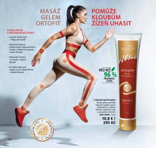 136
KUMULATIVNÍ
A REGENERAČNÍ ÚČINKY
•	 snadné rozehřívání
– hřeje, ale nepálí
•	 zdroj síry, která je
známá svými regeneračními
účinky v oblasti chrupavek,
svalů a kloubů
•	 dokonale vhodné
na masáž v oblasti
kloubů
•	 pomáhá odbourat
napětí a pocit diskomfortu
v oblasti kloubů
MASÁŽ
GELEM
ORTOFIT
POMŮŽE
KLOUBŮM
ŽÍZEŇ UHASIT
1. Masážní gel Ortophyt
Masáž gelem pomáhá
odstranit napětí a pocit
diskomfortu v oblasti
kloubů, rozehřívá svaly
a vazy před cvičením.
Kód: 34401, 125 g
10,8 € /
295 Kč
1
136
96 %
VÍCE NEŽ
PŘÍRODNÍCH
SLOŽEK
VYR
OBENONAAL
TAJI VYR
OBENONAAL
TAJI
 