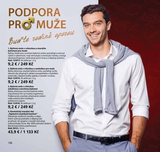 138
1. Bylinná směs s vrbovkou a maralím
kořenem pro muže
Byliny, které jsou součástí bylinné směsi, pomáhají zvyšovat
výdrž a výkonnost, mají stimulující a tonizující účinky, zvyšují
obranyschopnost, odstraňují pocit únavy a zlepšují potenci.
Kód: 123917, 30 sáčků po 1,5 g
9,2 € / 249 Kč
2. Bylinná směs s vrbovkou a meduňkou pro muže
Byliny, které jsou součástí bylinné směsi, pomáhají rychle
obnovit síly, přispívají k udržení energetického a fyzického
potenciálu, zlepšení kvality spánku o samotě i ve dvou.
Kód: 123919, 30 sáčků po 1,5 g
9,2 € / 249 Kč
3. Bylinná směs s vrbovkou
úzkolistou a mochnou bahenní
Byliny, které jsou součástí bylinné směsi,
mají příznivý vliv na mužský organismus.
Podporují jej a posilují, přispívají ke snížení
rizika onemocnění mužských
pohlavních orgánů.
Kód: 123918, 30 sáčků po 1,5 g
9,2 € / 249 Kč
4. Kosmetický masážní olej
„Tajemství císařských komnat“
Obsahuje rostlinné výtažky a oleje,
které vyživují pokožku a zlepšují její
pružnost. Ve spojení s masáží stimuluje
mikrocirkulaci krve. Má 100% přírodní složení.
Bez konzervantů a parfemace.
Kód: 30121, 10 ml
43,9 € / 1 133 Kč
138
PODPORA
PR MUŽE
Buďte rodině oporou
 