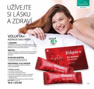 143
péče o tělo
3. Volupta+ pro ženy
•	 	pro zvýšení sexuální touhy
•	 	pro zesílení smyslového vnímání
•	 	pro dosažení simultánního orgasmu u partnerů
•	 	přípravek je kompatibilní s kondomy a dalšími
výrobky z latexu
•	 	má přírodní vůni mentolu a je chuťově neutrální
Kód: 65301, 2 ks po 5 g
10 € / 273 Kč
L-ARGININ
VSTŘEBÁVÁ SE SLIZNICEMI, STIMULUJE PRODUKCI OXIDU
DUSNATÉHO, KTERÝ ZPŮSOBUJE MOCNÝ PŘÍLIV SEXUÁLNÍ
ENERGIE A ZVYŠUJE POHLAVNÍ VZRUŠENÍ
MENTOL
STIMULUJE NERVOVÁ ZAKONČENÍ, PŘISPÍVÁ KE ZLEPŠENÍ
PŘIROZENÉ LUBRIKACE A TAKÉ ZVYŠUJE VSTŘEBÁVÁNÍ
ARGININU
KYSELINA MLÉČNÁ
ZACHOVÁVÁ NORMÁLNÍ HLADINU pH
A ROVNOVÁHU INTIMNÍ MIKROFLÓRY
PANTHENOL A ALLANTOIN
HYDRATUJÍ, ZJEMŇUJÍ SLIZNICI, ZABRAŇUJÍ
VZNIKU PODRÁŽDĚNÍ
VOLUPTA+
ROZPALTE SVOU VÁŠEŇ
UŽÍVEJTE
SI LÁSKU
A ZDRAVÍ
3
143
liniezdraví
88 %
VÍCE NEŽ
PŘÍRODNÍCH
SLOŽEK
 