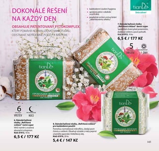 145
péče o tělo
6
7
8
ochranných
VRSTEV
6
DOKONALÉ ŘEŠENÍ
NA KAŽDÝ DEN
OBSAHUJE PATENTOVANÝ FYTOKOMPLEX,
KTERÝ POMÁHÁ NORMALIZOVAT MIKROFLÓRU,
ODSTRANIT NEPŘÍJEMNÉ POCITY A BAKTERIE
•• každodenní osobní hygiena
•• správná péče v období
svých dnů
•• prodyšná vrchní vrstva brání
„skleníkovému efektu“
6. Dámské bylinné
vložky „Nefritová
svěžest“ noční super
Větší rozměr a zvýšená
absorpční schopnost.
Kód: 61913, 10 ks
6,5 € / 177 Kč
7. Dámské bylinné vložky
„Nefritová svěžest“ denní super
Spolehlivě chrání před protečením,
dodávají svěžest a pocit pohodlí.
Kód: 61912, 10 ks
6,5 € / 177 Kč
PRO MIMOŘÁDNÉ
NOCI
ochranných
VRSTEV
5 PRO MIMOŘÁDNÉ
DNY
145
liniezdraví
8. Dámské bylinné vložky „Nefritová svěžest“
pro každodenní použití
Pomohou normalizovat mikroflóru, dodají pocit
čistoty a svěžesti. Obsahují výtažek z máty peprné
a kamélie japonské, hřebíčkový olej.
Kód: 61914, 20 ks
5,4 € / 147 Kč
 