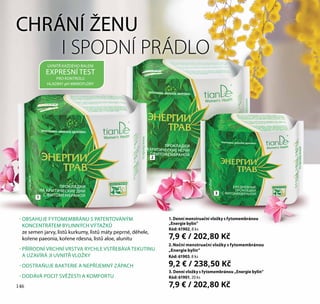 146
CHRÁNÍ ŽENU
I SPODNÍ PRÁDLO
- OBSAHUJE FYTOMEMBRÁNU S PATENTOVANÝM
KONCENTRÁTEM BYLINNÝCH VÝTAŽKŮ
ze semen jarvy, listů kurkumy, listů máty peprné, děhele,
kořene paeonia, kořene rdesna, listů aloe, alunitu
- PŘÍRODNÍ VRCHNÍ VRSTVA RYCHLE VSTŘEBÁVÁ TEKUTINU
A UZAVÍRÁ JI UVNITŘ VLOŽKY
- ODSTRAŇUJE BAKTERIE A NEPŘÍJEMNÝ ZÁPACH
- DODÁVÁ POCIT SVĚŽESTI A KOMFORTU
3. Denní vložky s fytomembránou „Energie bylin“
Kód: 61901, 20 ks
7,9 € / 202,80 Kč
1. Denní menstruační vložky s fytomembránou
„Energie bylin”
Kód: 61902, 8 ks
7,9 € / 202,80 Kč
2.Noční menstruační vložky s fytomembránou
„Energie bylin”
Kód: 61903, 8 ks
9,2 € / 238,50 Kč
UVNITŘ KAŽDÉHO BALENÍ
EXPRESNÍ TEST
PRO KONTROLU
HLADINY pH MIKROFLÓRY
1
2
3
146
 