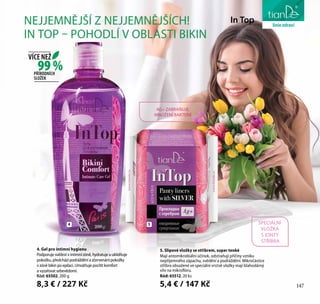147
péče o těloNEJJEMNĚJŠÍ Z NEJJEMNĚJŠÍCH!
IN TOP – POHODLÍ V OBLASTI BIKIN
AG+ ZABRAŇUJE
MNOŽENÍ BAKTERIÍ
4. Gel pro intimní hygienu
Podporuje svěžest v intimní zóně, hydratuje a uklidňuje
pokožku, předchází podráždění a zčervenání pokožky
v zóně bikin po epilaci. Umožňuje pocítit komfort
a vyzařovat sebevědomí.
Kód: 65502, 200 g
8,3 € / 227 Kč
5. Slipové vložky se stříbrem, super tenké
Mají antomikrobiální účinek, odstraňují příčiny vzniku
nepříjemného zápachu, svědění a podráždění. Mikročástice
stříbra obsažené ve speciální vrstvě vložky mají blahodárný
vliv na mikroflóru.
Kód: 65512, 20 ks
5,4 € / 147 Kč
In Top
54
99 %
VÍCE NEŽ
PŘÍRODNÍCH
SLOŽEK
147
liniezdraví
SPECIÁLNÍ
VLOŽKA
S IONTY
STŘÍBRA
 