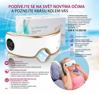 148
1. Vibrační masážní přístroj na oči
Akupresurní masáž je prospěšná
pro prevenci krátkozrakosti, odstranění
únavy, zlepšení stavu pokožky kolem
očí a normalizaci spánku. Používejte
masážní přístroj 1-2krát denně
po dobu 10-15 minut.
Kód: 90178, 1 ks
229 € / 6 252 Kč
5 5 masážních režimů
Možnost načtení hudby
přes USB, ovládání hlasitosti
Přenosnost: používejte
doma, v práci nebo
na cestách
Možnost nastavení podle
velikosti hlavy
Snadná údržba: snímatelná
a omyvatelná látka
1
PÉČE O ZDRAVÍ OČÍ
•	 pomůže odstranit únavu očí
•	 přispívá k podpoře zraku
•	 dodává plnohodnotné uvolnění a hluboký spánek
PÉČE O KRÁSU A MLÁDÍ
•	 pomůže předejít změnám v oblasti kolem očí v důsledku stárnutí
•	 zlepšuje tonus a pružnost pokožky, zmenšuje váčky pod očima
•	 přispívá k redukci vrásek a efektivnímu omlazení
VIBRAČNÍ MASÁŽNÍ PŘÍSTROJ NA OČI
JE IDEÁLNÍ PRO TY, KTEŘÍ:
•	 čelí dlouhotrvající zátěži na oči
•	 tráví hodně času u počítače
•	 mají stresující zaměstnání a špatně usínají
•	 tráví hodně času za volantem
PODÍVEJTE SE NA SVĚT NOVÝMA OČIMA
A POZNEJTE KRÁSU KOLEM VÁS
148
 