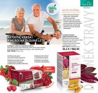 149
péče o tělo
3. Funkční komplex
„Zlatý amarantový olej“
Každá kapsle obsahuje přírodní
amarantový olej, zdroj skvalenu, který:
- okysličuje orgány a tkáně
- dodává pleti pružnost a hebkost
- zvyšuje vitalitu a energii
Kód: 135415, 50 kapslí po 0,5 g
35,4 € / 966 Kč
2
3
100%PŘÍRODNÍ
PRODUKT
liniezdraví
2. Kolagen s višňovou a granátovou šťávou
Želé vám pomůže získat mládí zpět. Silné, pevné svaly a klouby,
pružná jemná pleť a lesknoucí se vlasy – ano, mluvíme o vás.
Kód: 195429, 21 ks x 12 g
JAK SE VYUŽÍVAL
AMARANTOVÝ OLEJV MINULOSTI?
•	 Inkové a Aztéci nazývali amarant
„zlatým zrnem“ a považovali ho
za symbol nesmrtelnosti.
•	 Vojáci si brali olej a zrnka amarantu
na dlouhé a vleklé výpravy jako zdroj
energie pro doplnění svých fyzických sil.
•	 Ženy používaly olej z amarantu jako
přípravek proti stárnutí, zdroj mládí
a dlouhověkosti.
DOPLNĚKSTRAVY149
AKTIVITA, KRÁSA
A MLÁDÍ NA DLOUHÁ LÉTA
ZLEPŠUJE NÁLADU
a pomáhá myslet pozitivně
POMÁHÁ ZVLÁDAT STRES
vyvolanýdennínámahou
anekonečnýmpřívaleminformací
POMAHÁ VŠE STÍHAT
a uskutečňovat plány
PŘÍZNIVĚ OVLIVŇUJE
FYZICKOU ODOLNOST
BRZY
V PRODEJI
 