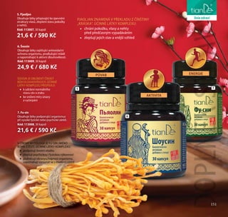 151
péče o tělo
V ČÍNSKÉ MYTOLOGII JE FU-SIN JMÉNO
BOHA ŠTĚSTÍ. ÚČINNÉ LÁTKY KOMPLEXU:
•• podporují životní vitalitu
•• zlepšují psychickou i fyzickou výkonnost
•• podněcují obranyschopnost organismu,
napomáhají vyrovnat se s moderní zátěží
5. Pjaoljan
Obsahuje látky přispívající ke zpevnění
struktury vlasů, zlepšení stavu pokožky
a nehtů.
Kód: 113007, 30 kapslí
21,6 € / 590 Kč
PJAOLJAN ZNAMENÁ V PŘEKLADU Z ČÍNŠTINY
„KRÁSKA“. ÚČINNÉ LÁTKY KOMPLEXU:
•• chrání pokožku, vlasy a nehty
před předčasným vypadáváním
•• zlepšují jejich stav a vnější vzhled
6. Šousin
Obsahuje látky zajišťující antioxidační
ochranu organismu, prodlužující mládí
a napomáhající k aktivní dlouhověkosti.
Kód: 113009, 30 kapslí
24,9 € / 680 Kč
ŠOUSIN JE OBLÍBENÝ ČÍNSKÝ
BŮH DLOUHOVĚKOSTI. ÚČINNÉ
LÁTKY KOMPLEXU PŘISPÍVAJÍ:
•• k udržení normálního
stavu cév a zraku
•• ke snížení míry únavy
a vyčerpání
5
6
AKTIVITA
PŮVAB
DOPLNĚKSTRAVY
7
7. Fu-sin
Obsahuje látky podporující organismus
při vysoké fyzické nebo psychické zátěži.
Kód: 113008, 30 kapslí
21,6 € / 590 Kč
151
liniezdraví
ENERGIE
 