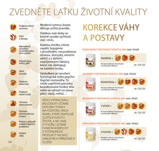 152
ZVEDNĚTE LAŤKU ŽIVOTNÍ KVALITY
Moderní rytmus života
diktuje určitá pravidla.
Vizitkou naší doby se
kromě vysoké rychlosti
stal i stres.
Každou chvilku cítíme
napětí, bojujeme
s prostředím, nevyváženou
stravou, zlozvyky, emoční
zátěží a s dalšími
nepříjemnými faktory,
které nás obklopují
na každém kroku.
Výsledkem je narušení
fyziologické nebo psycho-
logické rovnováhy. To
může zapříčinit poruchu
koordinované funkce těla
nebo se odrazit na stavu
pleti, vlasů, nehtů…
Podpora trávicí
soustavy
Péče
o klouby
Blahodárné
působení
na kardiovasku-
lární systém
Krásné vlasy,
nehty, pleť
Silná
imunita
Podpora
zdraví žen
Podpora
zdraví mužů
Ochrana
před stresem
Ochrana
před buněčnou
mutací
Pomoc v případě
vnějších kožních
problémů
Snížení
váhy
KOREKCE VÁHY
A POSTAVY
ČOKOLÁDOVÝ PROTEINOVÝ KOKTEJL-MIX, kód: 195420
PROMĚNA +
Na bázi kvalitních živočišných
a rostlinných bílkovin str. 122-123
ROVNOVÁHA +
Na bázi kvalitních živočišných
a rostlinných bílkovin str. 122-123
JAHODOVÝ PROTEINOVÝ KOKTEJL-MIX, kód: 195423
Na bázi kvalitních živočišných
a rostlinných bílkovin str. 122-123
CVIČENÍ +
BRUSINKOVÝ PROTEINOVÝ KOKTEJL-MIX, kód: 195421
V POHYBU +
Na bázi kvalitních živočišných
a rostlinných bílkovin str. 122-123
ZMRZLINOVÝ PROTEINOVÝ KOKTEJL-MIX, kód: 195422
VĚDCI VYPRACOVALI
BIOLOGICKY ÚČINNÉ
DOPLŇKY STRAVY
NA PODPORU ORGA-
NISMU, KTERÉ ZNATELNĚ
ZLEPŠUJÍ KVALITU
ŽIVOTA, A MY JSME
VYTVOŘILI ÚČINNÉ
FUNKČNÍ KOMPLEXY
A POTRAVINOVÉ
PRODUKTY NA BÁZI
UNIKÁTNÍCH PŘÍRODNÍCH
SLOŽEK
 