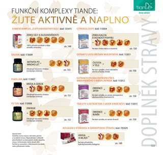153
péče o tělo
DOPLNĚKSTRAVY
FUNKČNÍ KOMPLEXY TIANDE:
ŽIJTE AKTIVNĚ A NAPLNO
ZDROJ SÍLY A DLOUHOVĚKOSTI
+
100% přírodní produkt z oleje
zárodku amarantu str. 149
Na bázi přírodního
hydrolyzovaného kolagenu str. 149
KRÁSA
A MLÁDÍ
+
KOLAGEN S VIŠŇOVOU A GRANATOVOU ŠŤAVOU, kód: 195429
FUNKČNÍ KOMPLEX „ZLATÝ AMARANTOVÝ OLEJ“, kód: 135415
KRÁSA A GRÁCIE
+
Obsahuje housenici čínskou
(cordyceps sinensis) str. 151
PJAOLJAN, kód: 113007
ENERGIE
+
Obsahuje housenici čínskou
(cordyceps sinensis) str. 151
FU-SIN, kód: 113008
ZDROJ KALCIA
A VOLNOSTI POHYBU
+
Na bázi citrátu kalcia a vitamínů str. 150
CITROKALCEVIT, kód: 113004
EXTRAKT Z LISTU OŘEŠAKU KRÁLOVSKÉHO, kód: 113011
Na bázi výtažků z listů vlašského
ořechu a houby šiitake str. 150
ČISTOTA
V TĚLE
+
EXTRAKT Z PLODU OSTROPESTŘCE
MARIÁNSKÉHO S RIBOFLAVINEM, kód: 113012
Na bázi výtažku ze semen ostropestřce
obohaceného vitamínem В2
str. 150
OBRÁNCE
JATER
+
TABLETY S EXTRAKTEM Z JADER VINNÉ RÉVY, kód: 113013
Na bázi výtažku ze semen hroznů str. 150
OBRÁNCE
BUNĚK
+
ŠOUSIN, kód: 113009
Obsahuje housenici čínskou
(cordyceps sinensis) str. 151
AKTIVITA PO
MNOHO LET
+
liniezdraví
Upozornění:
Doplňky stravy nejsou náhradou pestré
a vyvážené stravy. Nepoužívejte v případě
přecitlivělosti na kteroukoliv složku doplňku
stravy. Uchovávejte mimo dosah dětí.
Pečlivě se seznamte s informacemi na obale
nebo příbalovém letáku.
 