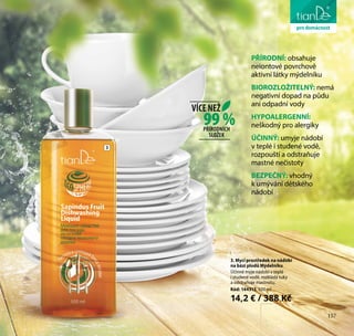 157
péče o tělo
3. Mycí prostředek na nádobí
na bázi plodů Mýdelníku
Účinně myje nádobí v teplé
i studené vodě, rozkládá tuky
a odstraňuje mastnotu.
Kód: 144313, 500 ml
14,2 € / 388 Kč
99 %
VÍCE NEŽ
PŘÍRODNÍCH
SLOŽEK
PŘÍRODNÍ: obsahuje
neiontové povrchově
aktivní látky mýdelníku
BIOROZLOŽITELNÝ: nemá
negativní dopad na půdu
ani odpadní vody
HYPOALERGENNÍ:
neškodný pro alergiky
ÚČINNÝ: umyje nádobí
v teplé i studené vodě,
rozpouští a odstraňuje
mastné nečistoty
BEZPEČNÝ: vhodný
k umývání dětského
nádobí
prodomácnost
3
157
 