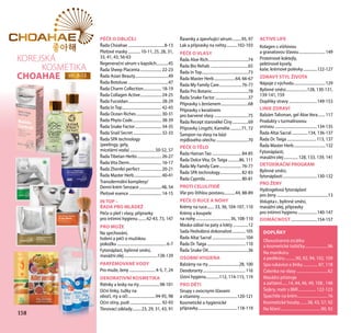 158158
KOREJSKÁ
KOSMETIKA
СHOAHAE str. 8-13
PÉČE O OBLIČEJ
Řada Сhoahae.....................................8-13
Pleťové masky............. 10-11, 25, 28, 31,
33, 41, 43, 56-63
Regenerační sérum v kapslích.............45
Řada Sheep Placenta...................... 22-23
Řada Asian Beauty..................................49
Řada Botoluxe.........................................47
Řada Charm Collection................... 18-19
Řada Collagen Active...................... 24-25
Řada Fucoidan.................................. 28-29
Řada In Top........................................ 42-43
Řada Ocean Riches.......................... 30-31
Řada Phyto Code............................. 38-39
Řada Snake Factor........................... 34-35
Řada Snail Secret............................. 32-33
Řada SPA technology
(peelingy, gely,
micelární voda)..........................50-52, 57
Řada Tibetan Herbs......................... 26-27
Řada Vita Derm................................. 16-17
Řada Zhenfei perfect...................... 20-21
Řada Master Herb............................ 40-41
Transdermální komplexy/
Denní krém Senzace.......................48, 54
Pleťové esence................................. 14-15
IN TOP –
ŘADA PRO MLÁDEŽ
Péče o pleť i vlasy, přípravky
pro intimní hygienu.........42-43, 73, 147
PRO MUŽE
Na sprchování,
holení a péči o mužskou
pokožku..................................................6-7
Fytonáplast, bylinné směsi,
masážní olej..................................138-139
PARFÉMOVANÉ VODY
Pro muže, ženy...........................4-5, 7, 24
DEKORATIVNÍ KOSMETIKA
Rtěnky a lesky na rty.....................98-101
Oční linky, tužky na
obočí, rty a oči............................94-95, 98
Oční stíny, pudr................................ 92-93
Tónovací základy..........23, 29, 31, 43, 91
Řasenky a zpevňující sérum..........95, 97
Lak a přípravky na nehty...........102-103
PÉČE O VLASY
Řada Aloe Rich........................................74
Řada Bio Rehab ......................................65
Řada In Top...............................................73
Řada Master Herb......................64, 66-67
Řada My Family Care....................... 76-77
Řada Pro Botanic.....................................78
Řada Snake Factor..................................37
Přípravky s ženšenem............................68
Přípravky s keratinem
pro barvené vlasy...................................75
Řada Recept starověké Číny.................69
Přípravky Lingzhi, Kamélie............71, 72
Šampon na vlasy na bázi
mýdlového ořechu.................................70
PÉČE O TĚLO
Řada Hainan Tao.............................. 84-85
Řada Dolce Vita, Dr. Taiga............86, 111
Řada My Family Care....................... 76-77
Řada SPA technology...................... 82-83
Řada Cyprida..................................... 80-81
PROTI CELULITIDĚ
Vše pro štíhlou postavu............44, 88-89
PÉČE O RUCE A NOHY
Krémy na ruce........ 33, 36, 104-107, 110
Krémy a koupele
na nohy...................................36, 108-110
Maska-zábal na paty a lokty................12
Sada Hedvábná dokonalost..............105
Řada Altai Sacral..................................104
Řada Dr. Taiga.......................................110
Řada Snake Oil.........................................36
OSOBNÍ HYGIENA
Balzámy na rty................................28, 100
Deodoranty...........................................116
Ústní hygiena..............112, 114-115, 119
PRO DĚTI
Sirupy s ovocnymi šťavami
a vitaminy......................................120-121
Kosmetické a hygienické
přípravky........................................118-119
ACTIVE LIFE
Kolagen s višňovou
a granatovou šťavou...........................149
Proteinové koktejly,
pektinové kysely,
kaše, krémové polévky...............122-127
ZDRAVÝ STYL ŽIVOTA
Nápoje z východu................................129
Bylinné směsi......................128, 130-131,
139-141, 159
Doplňky stravy.............................149-153
LINIE ZDRAVÍ
Balzám Talisman, gel Aloe Vera........117
Produkty s turmalínovou
vrstvou...........................................134-135
Řada Altai Sacral.................134, 136-137
Řada Dr. Taiga..............................113, 137
Řada Master Herb................................132
Fytonáplasti,
masážní olej...............128, 133, 139, 141
DETOXIKAČNÍ PROGRAM
Bylinné směsi,
fytonáplasti...................................130-132
PRO ŽENY
Hydrogelová fytonáplast
pro ženy....................................................13
Volupta+, bylinné směsi,
masážní olej, přípravky
pro intimní hygienu....................140-147
DOMÁCNOST...........................154-157
DOPLŇKY
Oboustranná zrcátka
a kosmetické taštičky........................96
Na manikúru
a pedikúru............90, 92, 94, 102, 109
Spa rukavice a žínky................ 87, 118
Čelenka na vlasy.................................62
Masážní přístroje
a zařízení.......14, 44, 46, 49, 108 , 148
Šejkry, metr s BMI................... 122-123
Špachtle na krém................................16
Kosmetické houby........38, 43, 57, 92
Na líčení..........................................90, 92
 