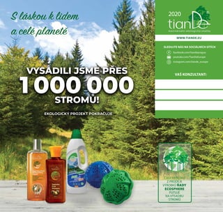 WWW.TIANDE.EU
SLEDUJTE NÁS NA SOCIÁLNÍCH SÍTÍCH
facebook.com/tiandeprague
youtube.com/TianDeEurope
instagram.com/tiande_europe
2020
mezinárodní ekologická značka
VYSADILI JSME PŘES
1 000 000STROMŮ!
S láskou k lidem
a celé planetě
EKOLOGICKÝ PROJEKT POKRAČUJE
ČÁST VÝTĚŽKU
Z PRODEJE
VÝROBKŮ ŘADY
ECOSPHERE
PUTUJE
NA VÝSADBU
STROMŮ
VAŠ KONZULTANT:
 