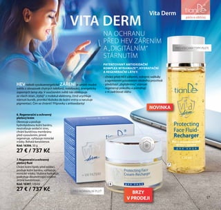 17
péče o tělo
Vita Derm
7.Regeneračníaochranný
pleťovýfluid
Chrání kožní lipidy před oxidací,
posiluje kožní bariéru, vyhlazuje
mimické vrásky, hluboce hydratuje,
poskytuje dlouhotrvající svěžest.
Jemná konzistence.
Kód: 16307, 110 ml
27 € / 737 Kč
6. Regenerační a ochranný
pleťový krém
Obnovuje a posiluje
hydrolipidovou kožní bariéru,
neutralizuje oxidační stres,
chrání buněčnou membránu
před vysoušením, jemně
regeneruje, vyhlazuje mimické
vrásky. Bohatá konzistence.
Kód: 16306, 50 g
27 € / 737 Kč
VITA DERM
PATENTOVANÝ ANTIOXIDAČNÍ
KOMPLEX MYRAMAZE™, HYDRATAČNÍ
A REGENERAČNÍ LÁTKY:
- chrání před HEV zářením, volnými radikály
a agresivním působením okolního prostředí
- předchází „digitálnímu“ stárnutí
- regenerují pokožku a pomáhají
v ní zadržovat vláhu
NA OCHRANU
PŘED HEV ZÁŘENÍM
A„DIGITÁLNÍM“
STÁRNUTÍM
HEVneboli vysokoenergetické ZÁŘENÍje umělé modré
světlo z obrazovek chytrých telefonů, notebooků, energeticky
úsporných lamp atp. V současném světě nás obklopuje
ze všech stran.„Vybíjí“ z molekul elektrony, čímž urychluje
stárnutí buněk, proniká hluboko do kožní vrstvy a narušuje
pigmentaci. Čím se chránit? Přípravky s antioxidanty!
PRO NORMÁLNÍ PLEŤ
PRO VŠECHNY TYPY PLETI
S
UV FILTR
Y
6
7
péče o obličej
17
BRZY
V PRODEJI
NOVINKA
 