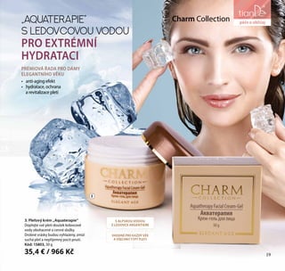 19
péče o obličej
PRÉMIOVÁ ŘADA PRO DÁMY
ELEGANTNÍHO VĚKU
•	 anti-aging efekt
•	 hydratace, ochrana
a revitalizace pleti
3. Pleťový krém „Aquaterapie“
Dopřejte své pleti doušek ledovcové
vody obohacené o cenné složky.
Drobné vrásky budou vyhlazeny, zmizí
suchá pleť a nepříjemný pocit pnutí.
Kód: 15803, 50 g
35,4 € / 966 Kč
„AQUATERAPIE“
S LEDOVCOVOU VODOU
PRO EXTRÉMNÍ
HYDRATACI
Charm Collection
S ALPSKOU VODOU
Z LEDOVCE ARGENTIERE
VHODNÉ PRO KAŽDÝ VĚK
A VŠECHNY TYPY PLETI
3
péče o obličej
19
 