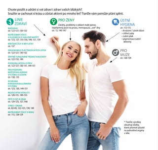 Chcete posílit a udržet si své zdraví i zdraví vašich blízkých?
Snažíte se zachovat si krásu a zůstat aktivní po mnoho let? TianDe vám pomůže přání splnit.
* TianDe výrobky
obsahují složky,
které příznivě působí
na jednotlivé orgány
v těle.
	LINIE
ZDRAVÍ
NADVÁHA
str. 122-127, 130-132
NEPŘÍJEMNÝ POCIT
V KLOUBECH A SVALOVÉ NAPĚTÍ
str. 123, 127, 133-136, 149, 151, 159
KŘEČOVÉ ŽÍLY A METLIČKY
str. 137
ORGANISMUS PLNÝ ŠKODLIVÝCH LÁTEK
str. 122-127, 130-132
ŠPATNÉ FUNGOVÁNÍ TRÁVICÍ SOUSTAVY
str. 122-132, 149
PODPORA JATER A STŘEV
str. 122-127, 130-131, 149-151
PRO PODPORU
MOČOPOHLAVNÍHO
SYSTÉMU A LEDVIN
str. 130, 133
OCHRANA
KARDIOVASKULÁRNÍHO
SYSTÉMU
str. 123, 130, 149-151
NEDOSTATEK VITALITY
str. 120-131, 149-153
PÉČE O OČI A ZRAK
str. 124-125, 127, 148
STRES / ÚNAVA
str. 82-85, 122-123, 139, 149
NEPŘIJEMNÝ POCIT V KRKU
str. 113, 128-129
PRO
MUŽE
str. 138-139
	 PRO ŽENY
	 Záněty, problémy v oblasti malé pánve,
nepříjemný pocit na prsou, menopauza, „své“ dny
str. 13, 140-147
ÚSTNÍ
HYGIENA
str. 112-115
•	krvácení / zánět dásní
•	citlivé zuby
•	zubní plak
•	pigmentace zubní
skloviny
 