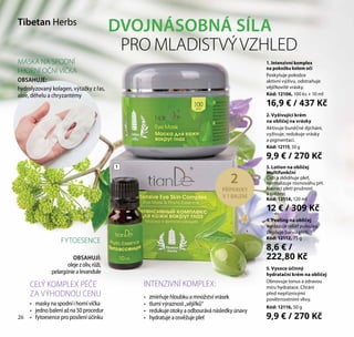 26
5. Vysoce účinný
hydratační krém na obličej
Obnovuje tonus a zdravou
míru hydratace. Chrání
před nepříznivými
povětrnostními vlivy.
Kód: 12116, 50 g
9,9 € / 270 Kč
2. Vyživující krém
na obličej na vrásky
Aktivuje buněčné dýchání,
vyživuje, redukuje vrásky
a pigmentaci.
Kód: 12115, 50 g
9,9 € / 270 Kč
4. Peeling na obličej
Vyhlazuje reliéf pokožky,
zlepšuje barvu pleti.
Kód: 12112, 75 g
8,6 € /
222,80 Kč
3. Lotion na obličej
multifunkční
Čistí a zklidňuje pleť,
normalizuje rovnováhu pH.
Navrací pleti pružnost
a svěžest.
Kód: 12114, 120 ml
12 € / 309 Kč
1. Intenzivní komplex
na pokožku kolem očí
Poskytuje pokožce
aktivní výživu, odstraňuje
vějířkovité vrásky.
Kód: 12106, 100 ks + 10 ml
16,9 € / 437 Kč
Tibetan Herbs
DVOJNÁSOBNÁ SÍLA
PRO MLADISTVÝVZHLED
1
2
PŘÍPRAVKY
V 1 BALENÍ
CELÝ KOMPLEX PÉČE
ZA VÝHODNOU CENU
INTENZIVNÍ KOMPLEX:
•	 masky na spodní i horní víčka
•	 jedno balení až na 50 procedur
•	 fytoesence pro posílení účinku
•	 zmírňuje hloubku a množství vrásek
•	 tlumí výraznost „vějířků“
•	 redukuje otoky a odbourává následky únavy
•	 hydratuje a osvěžuje pleť
FYTOESENCE
OBSAHUJÍ:
olejezoliv,růží,
pelargóniealevandule
MASKA NA SPODNÍ
I HORNÍ OČNÍ VÍČKA
OBSAHUJE:
hydrolyzovaný kolagen, výtažky z řas,
aloe, děhelu a chryzantémy
26
 
