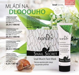 33
péče o obličej
5. Omlazující krém-booster
na ruce s mucinem hlemýžďů
Zvyšuje rychlost obnovy buněk
a prodlužuje mládí pokožky.
Tu také zvlhčuje, zabraňuje
její dehydrataci, zlepšuje její
pružnost a vyhlazuje vrásky.
Kód: 44605, 60 g
6,5 € / 177 Kč
3. Vícefunkční krém na obličej
s mucinem hlemýžďů
Zrychluje buněčnou obnovu,
zpomaluje procesy stárnutí
pokožky a vyhlazuje vrásky.
Kód: 14601, 5 ks х 10 ml
25,5 € / 656 Kč
2. Vícefunkční krém na oči
s mucinem hlemýžďů
Vyhlazuje mimické vrásky a zamezuje
vzniku nových. Hydratuje pokožku,
zanechává ji vláčnou a pružnou.
Kód: 14602, 5 ks х 10 ml
25,5 € / 656 Kč
1. Regenerační tonikum
s mucinem hlemýžďů
Obnovuje hydrolipidovou
rovnováhu po umytí pokožky,
hydratuje ji a stimuluje její obnovu.
Kód: 14604, 80 ml
25,5 € / 656 Kč
4. Maska na obličej
s mucinem hlemýžďů
Zvyšuje pružnost pokožky,
zklidňuje podráždění
a chrání před působením
vnějších vlivů.
Kód: 14603, 1 ks
4,2 € / 107 Kč
Snail Secret
PRO
MLADOU
I ZRALOU
PLEŤ
MLÁDÍ NA
DLOOOUHO
4
5
péče o obličej
33
 