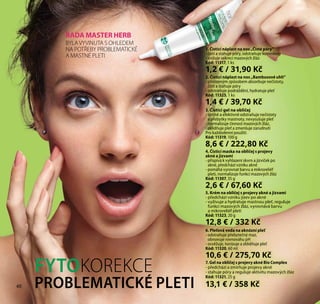40
4. Čisticí maska na obličej s projevy
akné a jizvami
- přispívá k vyhlazení skvrn a jizviček po
akné, předchází vzniku akné
- pomáhá vyrovnat barvu a mikroreliéf
pleti, normalizuje funkci mazových žláz
Kód: 11307, 35 g
2,6 € / 67,60 Kč
5. Krém na obličej s projevy akné a jizvami
- předchází vzniku jizev po akné
- vyživuje a hydratuje mastnou pleť, reguluje
funkci mazových žláz, vyrovnává barvu
a mikroreliéf pleti
Kód: 11323, 20 g
12,8 € / 332 Kč
2. Čisticí náplast na nos „Bambusové uhlí“
- přirozeným způsobem absorbuje nečistoty,
čistí a stahuje póry
- odstraňuje podráždění, hydratuje pleť
Kód: 11325, 1 ks
1,4 € / 39,70 Kč
3. Čisticí gel na obličej
- šetrně a efektivně odstraňuje nečistoty
a přebytky mastnoty, nevysušuje pleť
- normalizuje činnost mazových žláz,
zklidňuje pleť a zmenšuje zarudnutí
Pro každodenní použití.
Kód: 11319, 100 g
8,6 € / 222,80 Kč
1. Čisticí náplast na nos „Čisté póry“
- čistí a stahuje póry, odstraňuje komedony
- snižuje sekreci mazových žláz
Kód: 11317, 1 ks
1,2 € / 31,90 Kč
ŘADA MASTER HERB
BYLAVYVINUTA S OHLEDEM
NA POTŘEBY PROBLEMATICKÉ
A MASTNÉ PLETI
6. Pleťová voda na aknózní pleť
- odstraňuje přebytečný maz,
obnovuje rovnováhu pH
- osvěžuje, tonizuje a zklidňuje pleť
Kód: 11320, 60 ml
10,6 € / 275,70 Kč
7. Gel na obličej s projevy akné Bio Complex
- předchází a zmírňuje projevy akné
- stahuje póry a reguluje aktivitu mazových žláz
Kód: 11321, 25 g
13,1 € / 358 Kč40
FYTOKOREKCE
PROBLEMATICKÉ PLETI
 