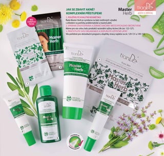 41
péče o vlasy a tělo
3
4
6
5
7
PŮSOBENÍ NA
CÍL
ENÝCH MÍSTECH
1
2
Master
Herb
1. POUŽÍVEJTE KVALITNÍ KOSMETIKU
Řada Master Herb je vyrobena na bázi rostlinných výtažků
s ohledem na potřeby problematické a mastné pleti.
2. SPRÁVNÁ ŽIVOTOSPRÁVA A ZDRAVÉ SVAČINKY MÍSTO RYCHLÉHO OBČERSTVENÍ
Máme pro vás celou řadu produktů racionální výživy Active Life (str. 122-127).
3. PROČISŤUJTE SVŮJ ORGANISMUS A DOPLŇUJTE UŽITEČNÉ LÁTKY
Vše potřebné pro detoxikační program a doplňky stravy najdete na str. 129-131 а 149-153.
JAK SE ZBAVIT AKNÉ?
KOMPLEXNÍM PŘÍSTUPEM!
41
péče o obličej
BEZ
ČERNÝCH
TEČEK
 
