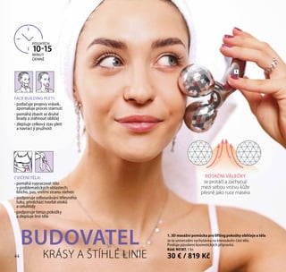 44 КRÁSY A ŠTÍHLÉ LINIE
ROTAČNÍ VÁLEČKY
se protáčí a zachycují
mezi sebou vrstvu kůže
přesně jako ruce maséra
POUHÝCH
10-15
MINUT
DENNĚ
FACE BUILDING PLETI:
- potlačuje projevy vrásek,
zpomaluje proces stárnutí
- pomáhá zbavit se druhé
brady a stáhnout obličej
- zlepšuje celkový stav pleti
a navrací jí pružnost
1
BUDOVATEL
CVIČENÍ TĚLA:
- pomáhá vypracovat tělo
v problematických oblastech:
břicho, pas, vnitřní stranu stehen
- podporuje odbourávání tělesného
tuku, předchází tvorbě otoků
a celulitidy
- podporuje tonus pokožky
a zlepšuje linii těla
1. 3D masážní pomůcka pro lifting pokožky obličeje a těla
Je to univerzální vychytávka na kteroukoliv část těla.
Posiluje působení kosmetických přípravků.
Kód: 90187, 1 ks
30 € / 819 Kč44
 