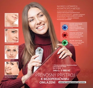 46
1
1. Přístroj s komplexními fotochromatickými
a ultrazvukovými účinky
Kód: 90149/04, 1 ks
146 € / 3 986 Kč
ULTRAZVUKOVÁ TERAPIE –
zajišťuje mikromasáž na buněčné úrovni
FOTOCHROMOTERAPIE – působení světelných
vln pomáhá při různých problémech pokožky
FONOFORÉZA – zlepšuje vstřebávání
kosmetických prostředků
NA BÁZI 3 ÚČINNÝCH
KOSMETICKÝCH METOD:
PŘENOSNÝ PŘÍSTROJ
K BEZOPERAČNÍMU
OMLAZENÍ NEZBYTNÝ V DÁMSKÉ KOSMETICKÉ TAŠTIČCE
MODRÉ SPEKTRUM
vhodné pro mastnou,
problematickou, citlivou pleť
se sklonem k zánětlivým procesům,
komedonům a akné
ČERVENÉ SPEKTRUM
vhodné pro všechny typy pleti,
ideálně kombinovatelné se všemi
omlazujícími procedurami
ZELENÉ SPEKTRUM
vhodné pro smíšenou pleť, zlepšuje
okysličování buněk, zklidňuje
podrážděnou pokožku
zmenšuje počet pigmentových
skvrn, vyrovnává strukturu pleti
zpevňuje tvar tváře
zmenšuje počet vrásek
zvyšuje pružnost pleti
46
 