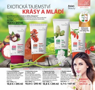 péče o obličejEXOTICKÁ TAJEMSTVÍ
KRÁSY A MLÁDÍ
Asian
Beauty
3. Multifunkční ochranný krém na obličej „Mangostan”
Mangostan působí antioxidačními a omlazujícími účinky. Krém na jeho bázi
zjemňuje pleť, vyrovnává její barvu a obnovuje přirozenou bariéru pleti.
Kód: 14904, 50 g
11,6 € / 317 Kč
4. Intenzivní pleťový
regenerační krém „Lingzhi”
Polysacharidy houby lingzhi
stimulují buněčné dělení. Krém
pleť intenzivně hydratuje,
vyživuje a má ochranné
vlastnosti.
Kód: 14902, 50 g
10,8 € / 295 Kč
5.Antioxidační krém
na obličej „Noni”
Noni je nejsilnější antioxidant
chránící pleť před předčasným
stárnutím. Zmenšuje množství
drobných vrásek, hluboce
hydratuje a zjemňuje pokožku.
Kód: 14905, 50 g
10,8 € / 295 Kč
6. Regenerační krém
na zářivou pleť „Góji”
Bílkovino-polysacharidový
komplex plodů goji posiluje
ochranu pleti, zatímco komplex
antioxidantů chrání buňky
před předčasným stárnutím.
Kód: 14903, 50 g
10,8 € / 295 Kč
7. Masážní váleček
na obličej
Napomáhá zpevnění
a vypnutí pleti. Zlepšuje
i její celkový stav. Navíc
posiluje účinky kosmetických
přípravků TianDe.
Kód: 90151, 1 ks
5,7 € / 147 Kč
3
4
5
6
7
VYZKOUŠEJTE
EXOTICKOUPÉČI
OPOKOŽKURUKOU
Krémy na ruce
Goji Shambala
a Tropické noni
Kódy: 44909, 14906,
str. 106
KRUHOVÝ
LIFTING
OBLIČEJE
3-5 MINUT MASÁŽE KAŽDÝ DEN = VYNIKAJÍCÍ VÝSLEDEK ZA 3-4 TÝDNY
péče o obličej
49
 