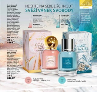 liniezdraví
VŮNĚIDEÁLNÍ
PROKAŽDÝDEN
IKESPECIÁLNÍM
PŘÍLEŽITOSTEM
NECHTE NA SEBE DÝCHNOUT
SVĚŽÍ VÁNEK SVOBODY
4. Parfémovaná
voda pro muže
Coast of Azure
Síla trpkého
bergamotu
a osvěžujícího citronu,
zpestřená černým
rybízem, se přelévá
do svěžích vodních
tónů srdce vůně,
kde se proplétá s pačulí
a jarním jasmínem.
Závoj vůně tvoří
harmonické spojení
ambry, pižma a cedru.
Kód: 70148, 50 ml
31 € /
846 Kč
3. Parfémovaná
voda pro ženy
Coast of Azure
Sluncem protkaná
směs svěžího
bergamotu, šťavnatého
melounu a červených
bobulí se zeleným
listovým akordem dá
o své smělosti vědět
během pár vteřin.
Jemný buket v srdci
vůně vykládají květy
jasmínu, růží,
konvalinek a leknínů.
Rafinovaný doprovod
zanechává vůni trpké
pačule, santalového
dřeva, pižma, lákavé
vanilky a nasládlé
akordy tonkových
bobů.
Kód: 70149, 50 ml
31 € /
846 Kč
DIVOKÁ VŮNĚ
PRO AKTIVNÍ A SMĚLÉ MUŽE
TAJEMNÁ VŮNĚ
PRO SMĚLÉ A RÁZNÉ ŽENY
3
4
VYSOKÉ TÓNY
bergamot, meloun, červené bobule,
zelený listový akord
STŘEDNÍ TÓNY
jasmín, růže, konvalinka
a leknín
NÍZKÉ TÓNY
pačule, santalové dřevo, pižmo,
vanilka a tonkové boby
VYSOKÉ TÓNY
bergamot, citron,
černý rybíz
STŘEDNÍ TÓNY
vodní vůně,
pačuli, jasmín
NÍZKÉ TÓNY
cedr, ambra,
pižmo
PRO
NĚJ
PRO
NI
parfémy
5
 