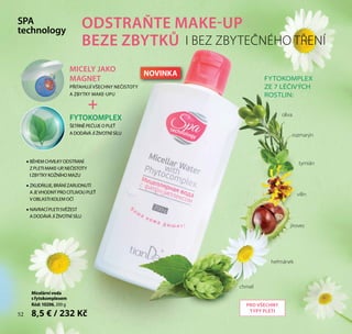 52
Micelárnívoda
sfytokomplexem
Kód:10206, 200 g
8,5 € / 232 Kč
MICELY JAKO
MAGNET
PŘITAHUJÍ VŠECHNY NEČISTOTY
A ZBYTKY MAKE-UPU
FYTOKOMPLEX
ŠETRNĚ PEČUJE O PLEŤ
A DODÁVÁ JÍ ŽIVOTNÍ SÍLU
+
•• BĚHEM CHVILKY ODSTRANÍ
Z PLETI MAKE-UP,NEČISTOTY
I ZBYTKY KOŽNÍHO MAZU
•• ZKLIDŇUJE,BRÁNÍ ZARUDNUTÍ
A JEVHODNÝ PRO CITLIVOU PLEŤ
V OBLASTI KOLEM OČÍ
•• NAVRACÍ PLETI SVĚŽEST
A DODÁVÁ JÍ ŽIVOTNÍ SÍLU
FYTOKOMPLEX
ZE 7 LÉČIVÝCH
ROSTLIN:
SPA
technology
ODSTRAŇTE MAKE-UP
BEZE ZBYTKŮ
chmel
heřmánek
jírovec
vilín
rozmarýn
tymián
oliva
I BEZ ZBYTEČNÉHO TŘENÍ
PRO VŠECHNY
TYPY PLETI
52
NOVINKA
 