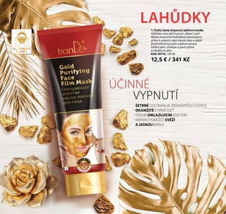 56
- ŠETRNĚ ODSTRAŇUJE ZROHOVATĚLÉ ČÁSTICE
- OKAMŽITĚ VYPÍNÁ PLEŤ
- PŮSOBÍ ОMLAZUJÍCÍM EFEKTEM
- NAVRACÍ POKOŽCE SVĚŽÍ
A JASNOU BARVU
LAHŮDKY
1. Čisticí zlatá slupovací pleťová maska
Hýčkejte svou pleť luxusní „zlatou“ péčí.
Maska má jemně hedvábnou konzistenci,
přilne k pokožce jako tekuté zlato a zajistí
plnohodnotnou péči a aktivní proces
čištění pleti. Užívejte si pocit zářivé
a mladistvé pleti.
Kód: 50116, 130 ml
12,5 € / 341 Kč
ÚČINNÉ
VYPNUTÍ
1
56
SLUPOVACÍ
MASKY
 