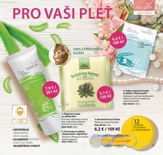 57
péče o obličej
•ODSTRAŇUJE
ZROHOVATĚLÉ
VRSTVY BUNĚK
•HLOUBKOVĚ ČISTÍ PÓRY
•POSKYTUJE ÚČINEK
OKAMŽITÉHO VYPNUTÍ
PRO VAŠI PLEŤ
7,9 € /
201 Kč
5,1 € /
139 Kč
2. Slupovací maska
na obličej Aloe
Čistí póry, odstraňuje mastný
lesk, napomáhá redukovat
množství černých teček.
Kód: 50201, 80 g
4. Vodou rozpustná maska
na obličej „Perlový pudr“
Hydratuje a vyživuje, dodává pleti
svěžest, pružnost a podporuje
regeneraci buněk.
Kód: 50224, 100 g
6,2 € /
169 Kč
5. Kosmetická mycí houba
Efektivně a šetrně čistí pleť.
Kód: 90136, 12 ks
6,2 € / 159 Kč
STLAČENÉ TYČINKY SE VE VODĚ...
... ZMĚNÍ V HOUBIČKY
5
12HOUBIČEK
STLAČENÝCH
V JEDNOM BALENÍ
100%
Z PŘÍRODNÍCH
PEREL
2
3
4
57
péče o obličej
100% Z PŘÍRODNÍCH
SLOŽEK
3. Fytomaska na obličej
„Regenerační s alginátem“
Tónování a lifting pro všechny
věkové kategorie.
Kód: 14703, 20 g
SLUPOVACÍ
MASKY
 
