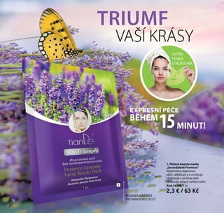 58
1. Pleťová beauty-maska
„Levandulová Provence“
Napomáhá regeneraci
pleti, uklidňuje ji a osvěžuje.
Hydratuje a posiluje pleť,
obnovuje zdravý vzhled tváře.
Kód: 54108, 1 ks
2,3 € / 63 Kč
TRIUMF
VAŠÍ KRÁSY
EXPRESNÍ PÉČE
BĚHEM
MINUT!15
ULTRA
TENKÁ
STRUKTURA
REGENERAČNÍ PÉČE
PRO NÁROČNOU PLEŤ
1
58
 