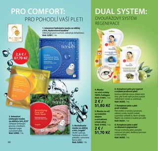 60
6. Komplexní péče pro vypnutí
a zvýšení pružnosti pleti
Kontury obličeje znovu získají ostré
linie, pleť bude opět pružná a počet
viditelných vrásek se zredukuje.
Kód: 56203, 1 ks
7. Komplexní péče o pleť
proti vráskám
Pleť změkčí a navrátí jí pružnost,
zabrání vzniku nových vrásek
a pomůže vyhladit ty, které už máte.
Naplní vás svěžestí a budete jen zářit.
Kód: 56201, 1 ks
8. Komplexní péče o pleť
se sklonem k pigmentaci
Pečuje o ochranu pleti, pomáhá
vyrovnat tón pleti, dodává jí jemnost
a svěží vzhled.
Kód: 56202, 1 ks
DUAL SYSTEM:
4. Maska
na oční vrásky
100% Collagen
Kód: 51401, 1 ks
2 € /
51,80 Kč
5.Maska na oči
se žraločím
olejem
a extraktem
z listů olivy
Kód: 51402, 1 ks
2 € /
51,70 Kč
NAPL
EŤ V OKOLÍ O
ČÍ
DVOUFÁZOVÝ SYSTÉM
REGENERACE
4
1
2
3
5
PRO COMFORT:
1. Intenzivní hydratační maska na obličej
a krk„Hyaluronová kyselina“
Odstraňuje pocit suchosti, zabraňuje dehydrataci.
Kód: 52901, 1 ks
PRO POHODLÍ VAŠÍ PLETI
2. Intenzivní
omlazující maska
na obličej a krk „Q10“
Zahajuje omlazující
procesy v buňkách,
zlepšuje turgor
a pružnost pleti.
Kód: 52903, 1 ks
3. Revitalizační
maska na obličej
a krk„Lingzhi“
Skvěle vyživuje,
hydratuje a chrání
pokožku, vyrovnává
barvu pleti.
Kód: 52902, 1 ks60
2,6 € /
67,70 Kč
PLÁTÝNKOVÉ
MASKY
 